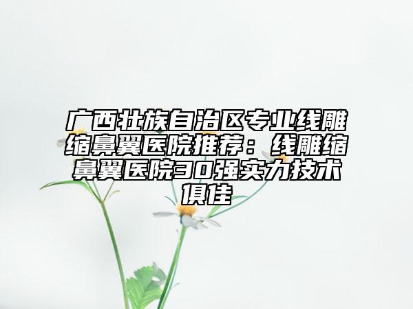 廣西壯族自治區(qū)專業(yè)線雕縮鼻翼醫(yī)院推薦：線雕縮鼻翼醫(yī)院30強實力技術(shù)俱佳