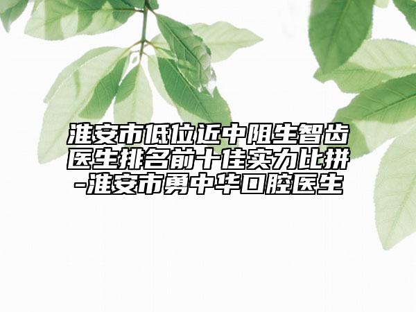 淮安市低位近中阻生智齒醫(yī)生排名前十佳實(shí)力比拼-淮安市勇中華口腔醫(yī)生