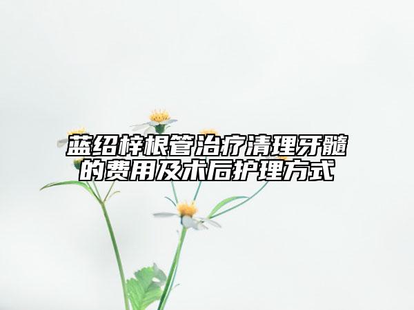藍(lán)紹梓根管治療清理牙髓的費(fèi)用及術(shù)后護(hù)理方式