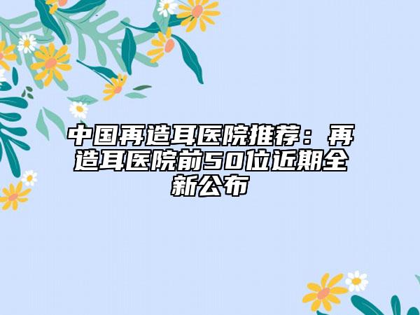 中國再造耳醫(yī)院推薦：再造耳醫(yī)院前50位近期全新公布