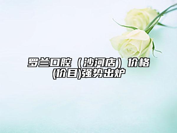 羅蘭口腔（沙河店）價(jià)格(價(jià)目)強(qiáng)勢(shì)出爐