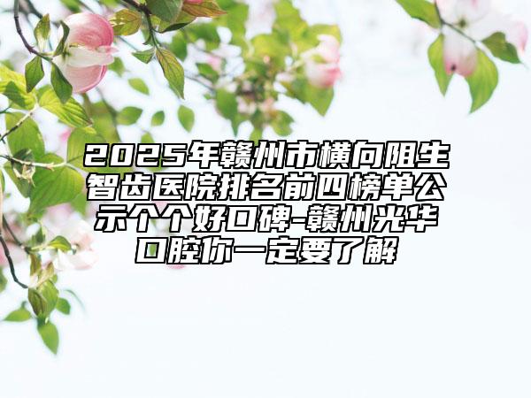 2025年贛州市橫向阻生智齒醫(yī)院排名前四榜單公示個個好口碑-贛州光華口腔你一定要了解