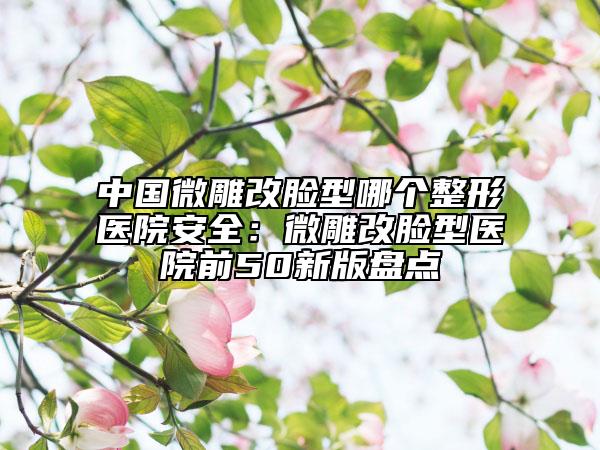 中國(guó)微雕改臉型哪個(gè)整形醫(yī)院安全：微雕改臉型醫(yī)院前50新版盤(pán)點(diǎn)