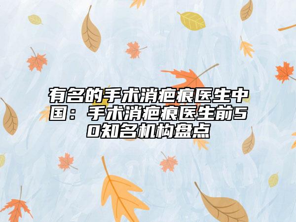 有名的手術(shù)消疤痕醫(yī)生中國(guó)：手術(shù)消疤痕醫(yī)生前50知名機(jī)構(gòu)盤點(diǎn)