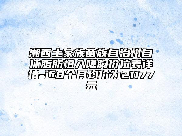 湘西土家族苗族自治州自體脂肪植入隆胸價(jià)位表詳情-近8個(gè)月均價(jià)為21177元