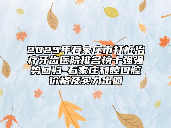 2025年石家莊市打樁治療牙齒醫(yī)院排名榜十強(qiáng)強(qiáng)勢(shì)回歸-石家莊和睦口腔價(jià)格及實(shí)力出圈