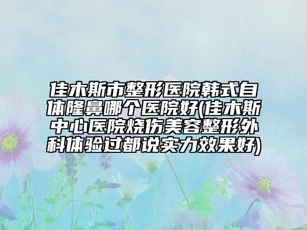 佳木斯市整形醫(yī)院韓式自體隆鼻哪個醫(yī)院好(佳木斯中心醫(yī)院燒傷美容整形外科體驗過都說實力效果好)