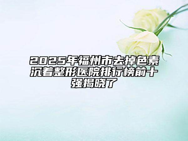 2025年福州市去掉色素沉著整形醫(yī)院排行榜前十強(qiáng)揭曉了