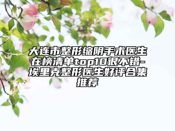 大連市整形縮陰手術(shù)醫(yī)生在榜清單top10很不錯-埃里克整形醫(yī)生好評合集推薦