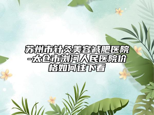 蘇州市針灸美容減肥醫(yī)院-太倉市瀏河人民醫(yī)院價格如何往下看