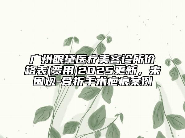 廣州眼黛醫(yī)療美容診所價格表(費(fèi)用)2025更新，來圍觀-骨折手術(shù)疤痕案例