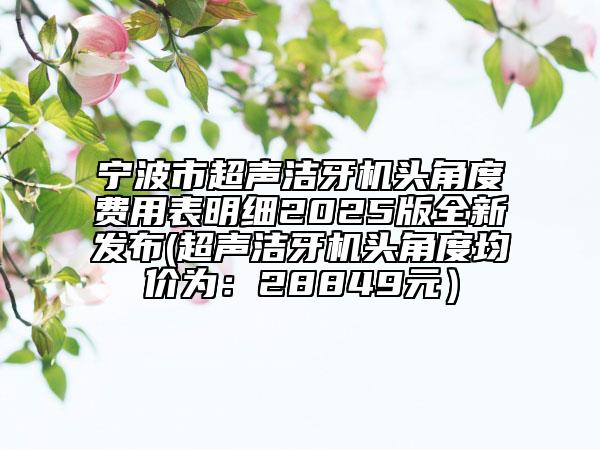 寧波市超聲潔牙機(jī)頭角度費(fèi)用表明細(xì)2025版全新發(fā)布(超聲潔牙機(jī)頭角度均價(jià)為：28849元）