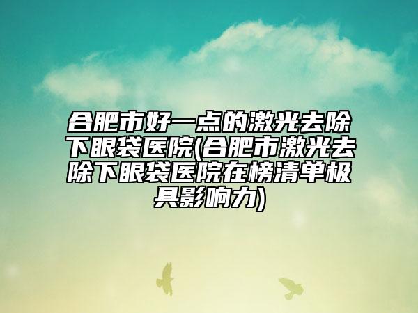 合肥市好一點的激光去除下眼袋醫(yī)院(合肥市激光去除下眼袋醫(yī)院在榜清單極具影響力)