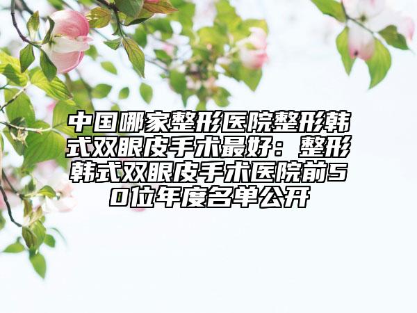 中國哪家整形醫(yī)院整形韓式雙眼皮手術最好：整形韓式雙眼皮手術醫(yī)院前50位年度名單公開