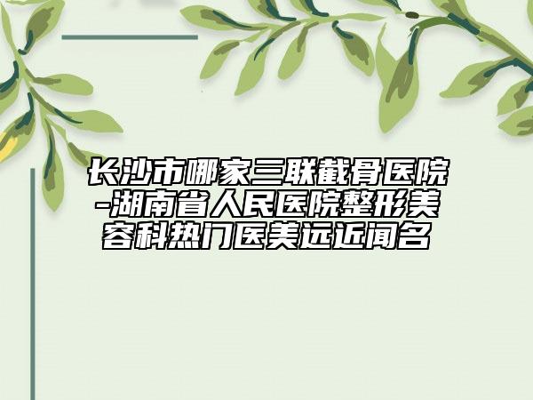長(zhǎng)沙市哪家三聯(lián)截骨醫(yī)院-湖南省人民醫(yī)院整形美容科熱門(mén)醫(yī)美遠(yuǎn)近聞名