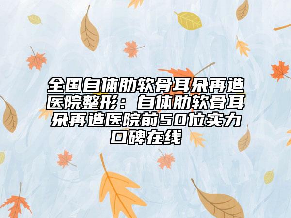 全國(guó)自體肋軟骨耳朵再造醫(yī)院整形：自體肋軟骨耳朵再造醫(yī)院前50位實(shí)力口碑在線