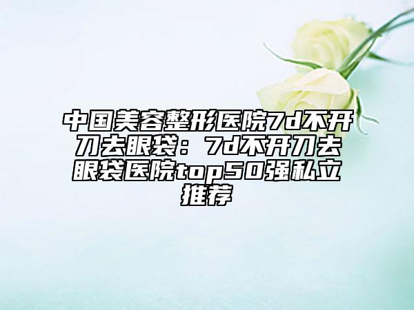 中國美容整形醫(yī)院7d不開刀去眼袋：7d不開刀去眼袋醫(yī)院top50強私立推薦