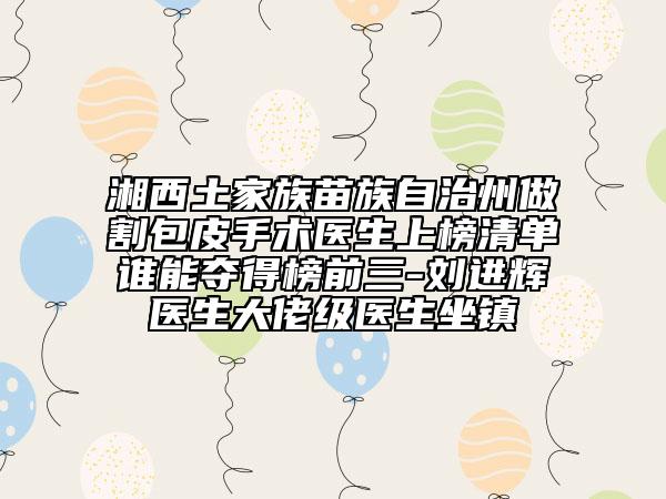 湘西土家族苗族自治州做割包皮手術(shù)醫(yī)生上榜清單誰能奪得榜前三-劉進輝醫(yī)生大佬級醫(yī)生坐鎮(zhèn)