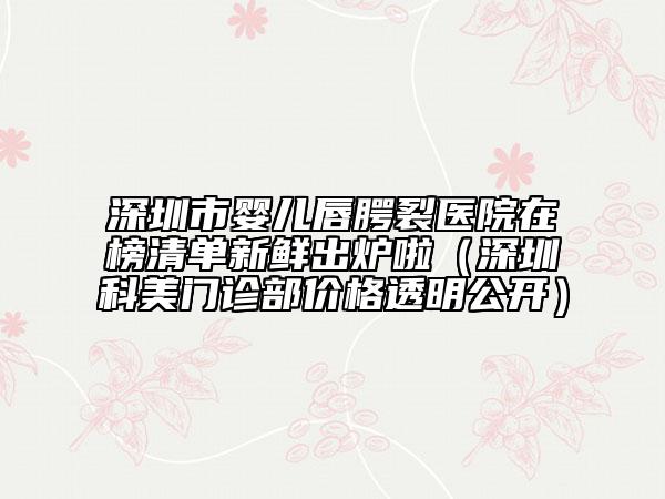 深圳市嬰兒唇腭裂醫(yī)院在榜清單新鮮出爐啦（深圳科美門(mén)診部?jī)r(jià)格透明公開(kāi)）