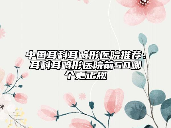 中國(guó)耳科耳畸形醫(yī)院推薦：耳科耳畸形醫(yī)院前50哪個(gè)更正規(guī)