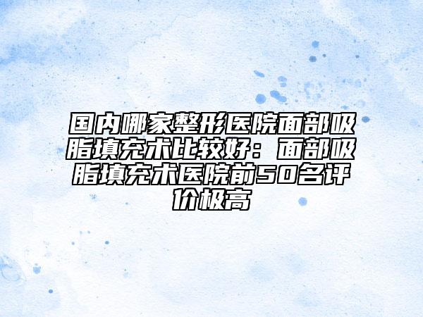 國內(nèi)哪家整形醫(yī)院面部吸脂填充術(shù)比較好：面部吸脂填充術(shù)醫(yī)院前50名評價極高