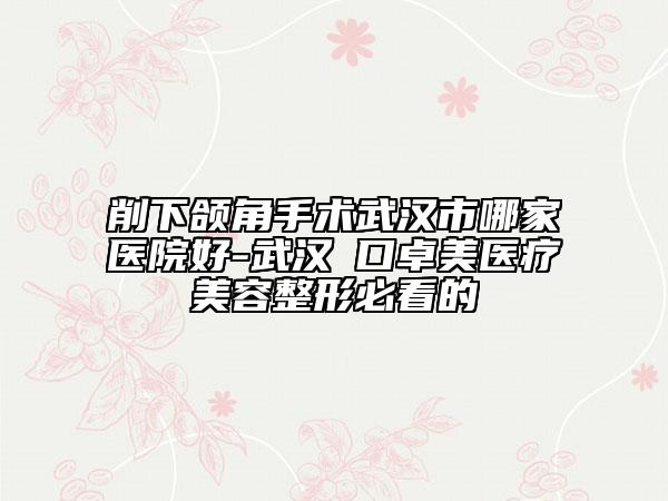 削下頜角手術武漢市哪家醫(yī)院好-武漢硚口卓美醫(yī)療美容整形必看的