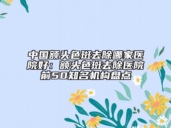 中國額頭色斑去除哪家醫(yī)院好：額頭色斑去除醫(yī)院前50知名機構盤點