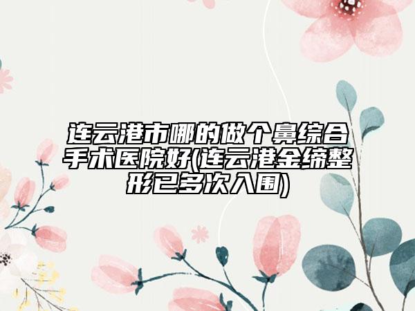 連云港市哪的做個鼻綜合手術(shù)醫(yī)院好(連云港金締整形已多次入圍)