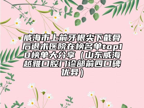 威海市上前牙根尖下截骨后退術(shù)醫(yī)院在榜名單top10榜單大分享（山東威海越雅口腔門(mén)診部前四口碑優(yōu)異）