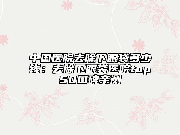 中國(guó)醫(yī)院去除下眼袋多少錢(qián)：去除下眼袋醫(yī)院top50口碑親測(cè)