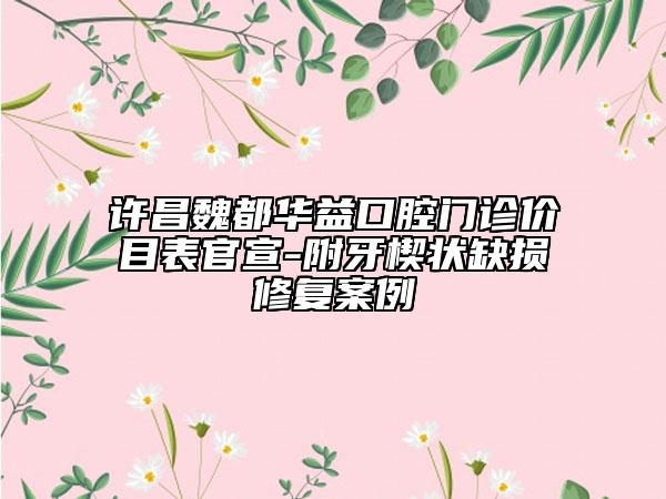 許昌魏都華益口腔門(mén)診價(jià)目表官宣-附牙楔狀缺損修復(fù)案例