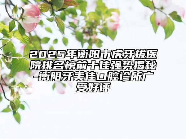 2025年衡陽(yáng)市虎牙拔醫(yī)院排名榜前十佳強(qiáng)勢(shì)揭秘-衡陽(yáng)牙美佳口腔診所廣受好評(píng)