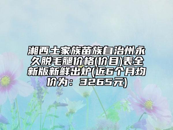 湘西土家族苗族自治州永久脫毛腿價(jià)格(價(jià)目)表全新版新鮮出爐(近6個(gè)月均價(jià)為：3265元)
