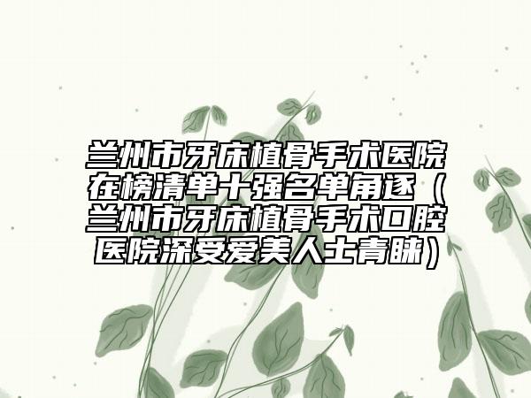 蘭州市牙床植骨手術(shù)醫(yī)院在榜清單十強(qiáng)名單角逐（蘭州市牙床植骨手術(shù)口腔醫(yī)院深受愛美人士青睞）