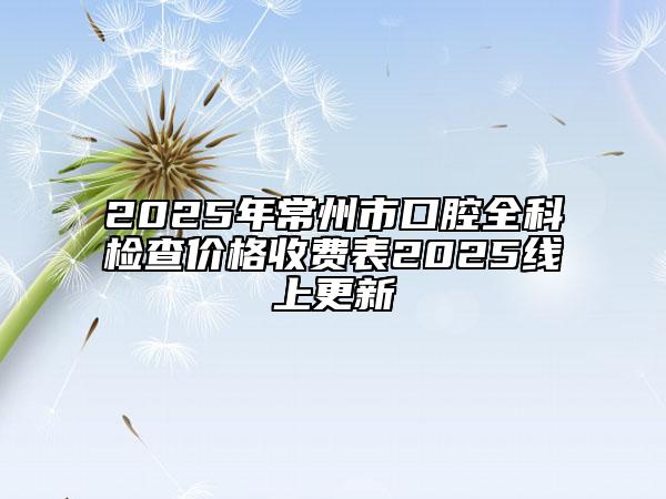 2025年常州市口腔全科檢查價(jià)格收費(fèi)表2025線上更新