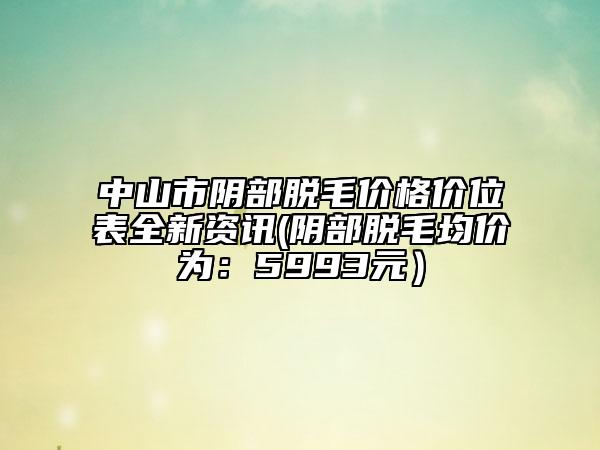 中山市陰部脫毛價(jià)格價(jià)位表全新資訊(陰部脫毛均價(jià)為：5993元）