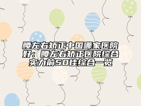 腰左右矯正中國(guó)哪家醫(yī)院好：腰左右矯正醫(yī)院綜合實(shí)力前50佳綜合一覽