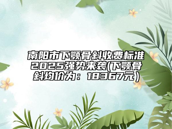 南陽(yáng)市下顎骨斜收費(fèi)標(biāo)準(zhǔn)2025強(qiáng)勢(shì)來(lái)襲(下顎骨斜均價(jià)為：18367元）