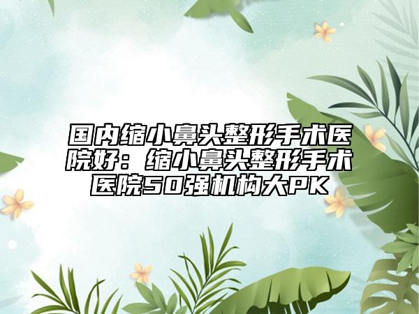 國(guó)內(nèi)縮小鼻頭整形手術(shù)醫(yī)院好：縮小鼻頭整形手術(shù)醫(yī)院50強(qiáng)機(jī)構(gòu)大PK