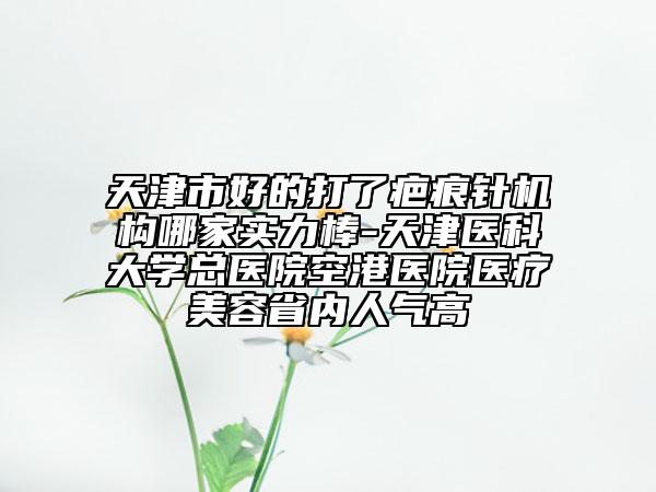 天津市好的打了疤痕針機構哪家實力棒-天津醫(yī)科大學總醫(yī)院空港醫(yī)院醫(yī)療美容省內人氣高