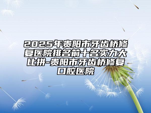 2025年貴陽市牙齒橋修復(fù)醫(yī)院排名前十名實力大比拼-貴陽市牙齒橋修復(fù)口腔醫(yī)院