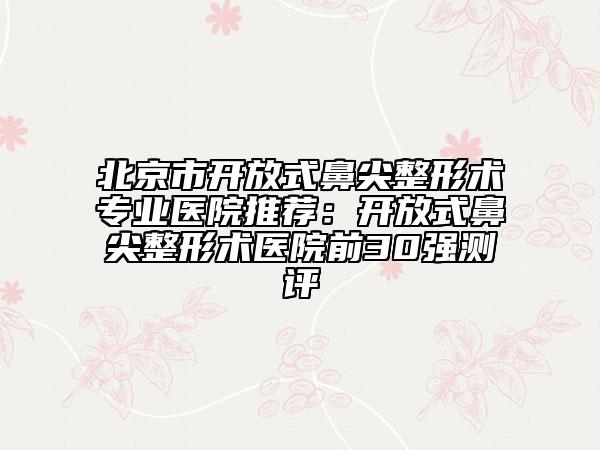 北京市開放式鼻尖整形術(shù)專業(yè)醫(yī)院推薦：開放式鼻尖整形術(shù)醫(yī)院前30強(qiáng)測評