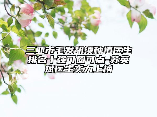 三亞市毛發(fā)胡須種植醫(yī)生排名十強可圈可點-蘇英斌醫(yī)生實力上榜