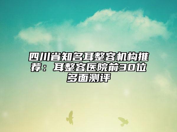 四川省知名耳整容機(jī)構(gòu)推薦：耳整容醫(yī)院前30位多面測(cè)評(píng)
