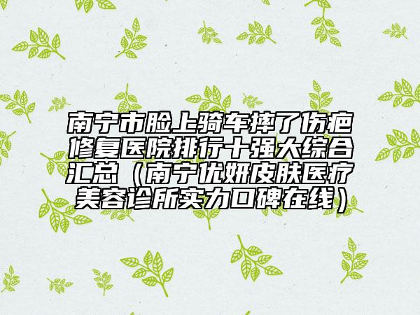 南寧市臉上騎車(chē)摔了傷疤修復(fù)醫(yī)院排行十強(qiáng)大綜合匯總（南寧優(yōu)妍皮膚醫(yī)療美容診所實(shí)力口碑在線）