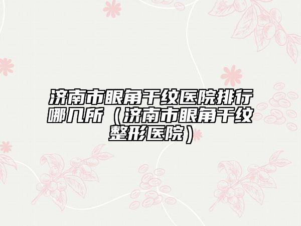 濟(jì)南市眼角干紋醫(yī)院排行哪幾所（濟(jì)南市眼角干紋整形醫(yī)院）