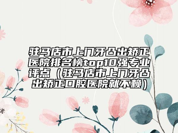 駐馬店市上門牙凸出矯正醫(yī)院排名榜top10強專業(yè)評點（駐馬店市上門牙凸出矯正口腔醫(yī)院就不賴）