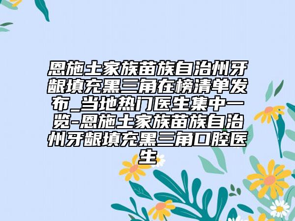 恩施土家族苗族自治州牙齦填充黑三角在榜清單發(fā)布_當(dāng)?shù)責(zé)衢T(mén)醫(yī)生集中一覽-恩施土家族苗族自治州牙齦填充黑三角口腔醫(yī)生