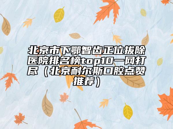 北京市下鄂智齒正位拔除醫(yī)院排名榜top10一網(wǎng)打盡（北京耐爾斯口腔點贊推薦）