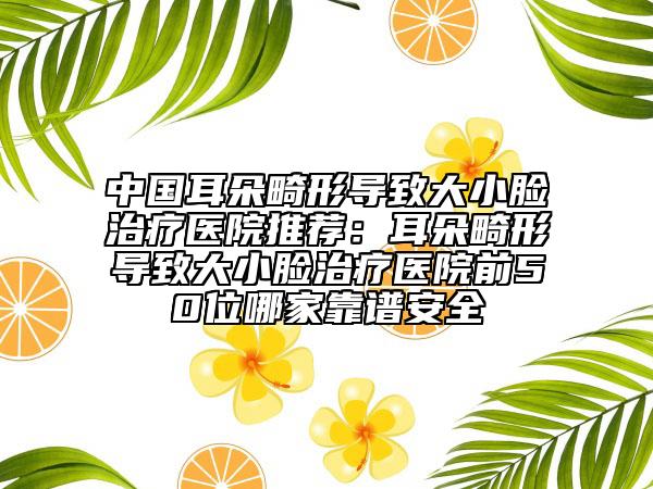 中國耳朵畸形導(dǎo)致大小臉治療醫(yī)院推薦：耳朵畸形導(dǎo)致大小臉治療醫(yī)院前50位哪家靠譜安全